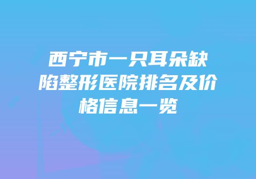 西宁市一只耳朵缺陷整形医院排名及价格信息一览
