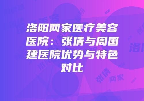 洛阳两家医疗美容医院：张倩与周国建医院优势与特色对比