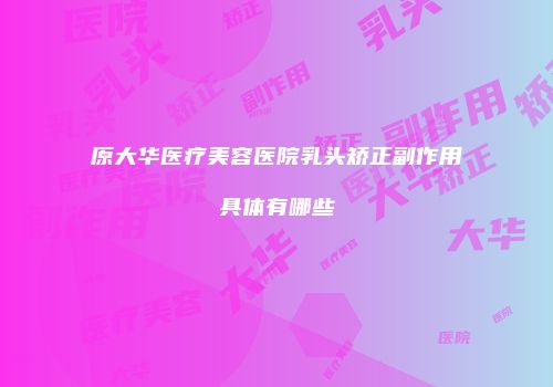 原大华医疗美容医院乳头矫正副作用具体有哪些