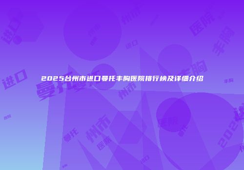 2025台州市进口曼托丰胸医院排行榜及详细介绍