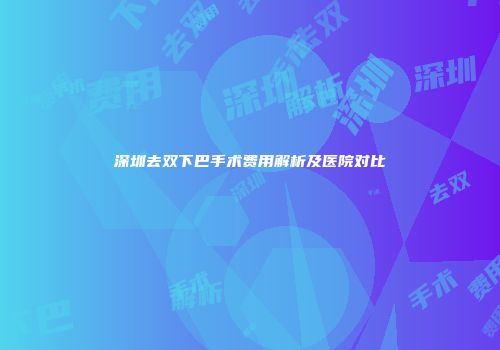 深圳去双下巴手术费用解析及医院对比