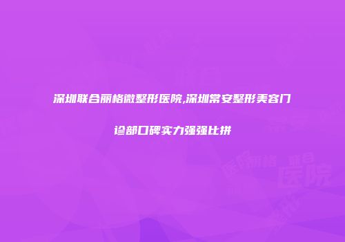 深圳联合丽格微整形医院,深圳常安整形美容门诊部口碑实力强强比拼