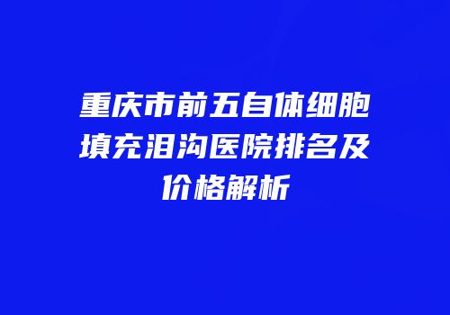 重庆市前五自体细胞填充泪沟医院排名及价格解析