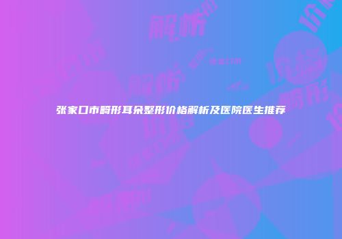 张家口市畸形耳朵整形价格解析及医院医生推荐