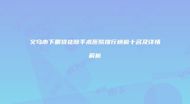 义乌市下眼袋祛除手术医院排行榜前十名及详情解析