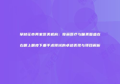 攀枝花市两家医美机构：奇丽医疗与睐美馨盛在右眼上眼皮下垂手术领域的卓越表现与项目解析