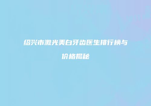绍兴市激光美白牙齿医生排行榜与价格揭秘