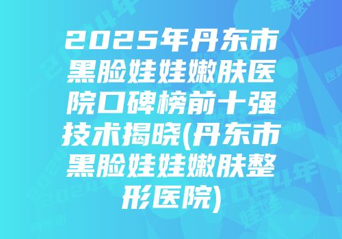 2025年丹东市黑脸娃娃嫩肤医院口碑榜前十强技术揭晓(丹东市黑脸娃娃嫩肤整形医院)