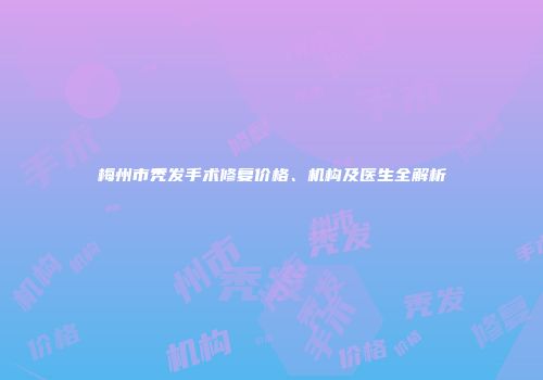 梅州市秃发手术修复价格、机构及医生全解析