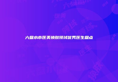 六盘水市医美换肤领域优秀医生盘点