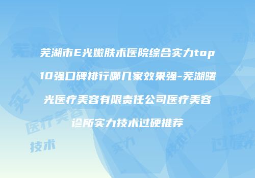芜湖市E光嫩肤术医院综合实力top10强口碑排行哪几家效果强-芜湖曙光医疗美容有限责任公司医疗美容诊所实力技术过硬推荐