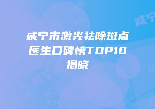咸宁市激光祛除斑点医生口碑榜TOP10揭晓