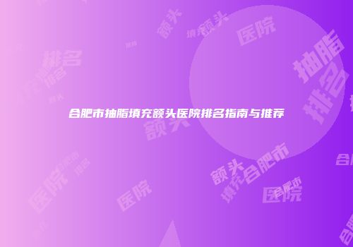 合肥市抽脂填充额头医院排名指南与推荐