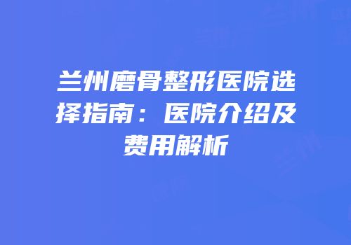 兰州磨骨整形医院选择指南：医院介绍及费用解析