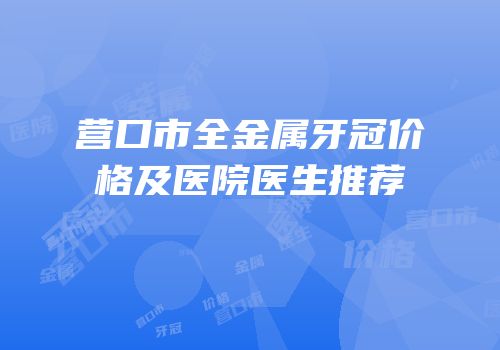 营口市全金属牙冠价格及医院医生推荐