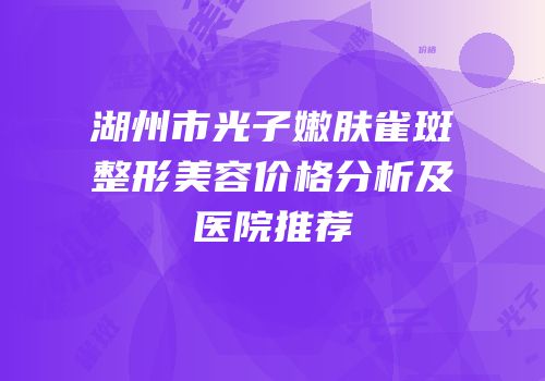 湖州市光子嫩肤雀斑整形美容价格分析及医院推荐