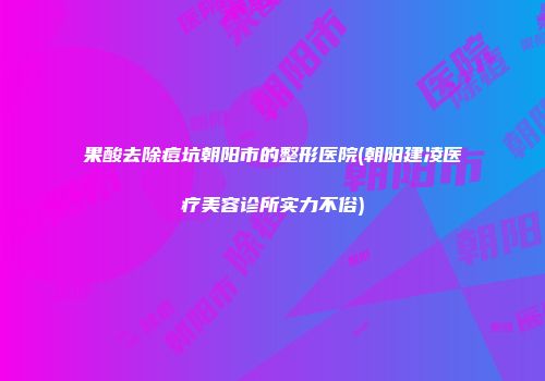 果酸去除痘坑朝阳市的整形医院(朝阳建凌医疗美容诊所实力不俗)