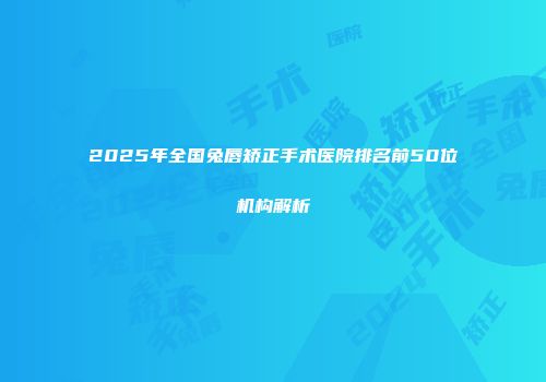 2025年全国兔唇矫正手术医院排名前50位机构解析