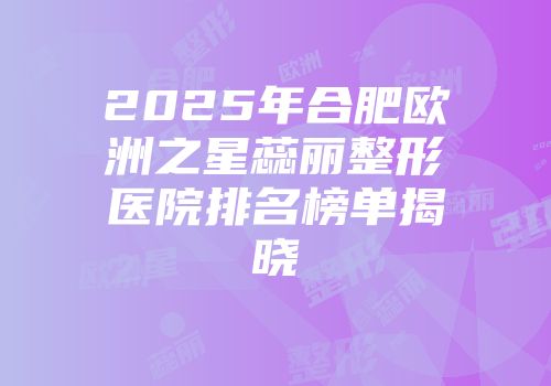 2025年合肥欧洲之星蕊丽整形医院排名榜单揭晓
