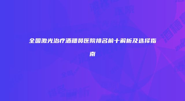 全国激光治疗酒糟鼻医院排名前十解析及选择指南