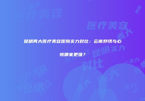 昆明两大医疗美容医院实力对比：云南妤绣与心悦哪家更强？