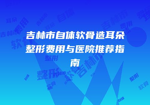 吉林市自体软骨造耳朵整形费用与医院推荐指南