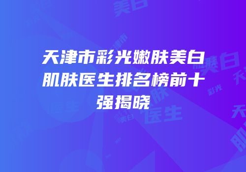天津市彩光嫩肤美白肌肤医生排名榜前十强揭晓