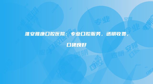 淮安雅康口腔医院：专业口腔服务，透明收费，口碑良好