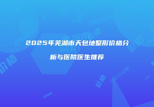2025年芜湖市天包地整形价格分析与医院医生推荐