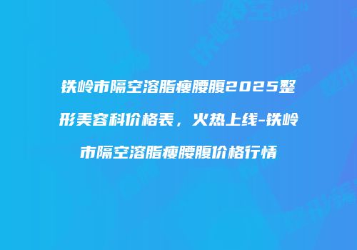 铁岭市隔空溶脂瘦腰腹2025整形美容科价格表，火热上线-铁岭市隔空溶脂瘦腰腹价格行情