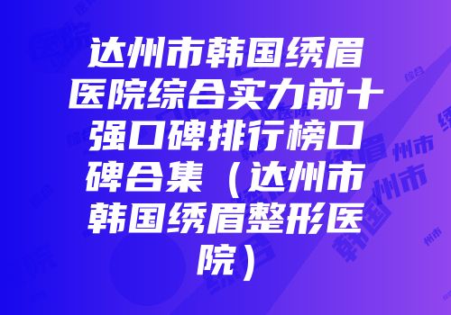 达州市韩国绣眉医院综合实力前十强口碑排行榜口碑合集（达州市韩国绣眉整形医院）