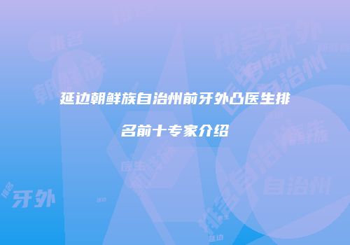 延边朝鲜族自治州前牙外凸医生排名前十专家介绍