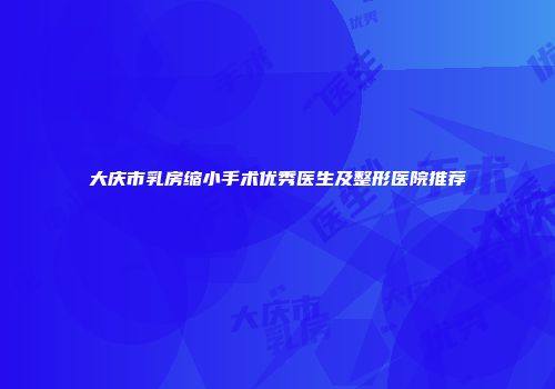 大庆市乳房缩小手术优秀医生及整形医院推荐