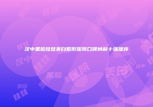 汉中黑脸娃娃美白整形医院口碑榜前十强推荐