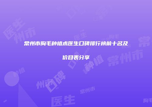 常州市胸毛种植术医生口碑排行榜前十名及价目表分享