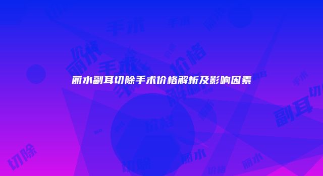 丽水副耳切除手术价格解析及影响因素