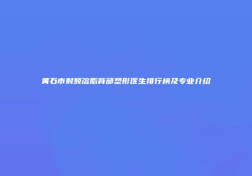 黄石市射频溶脂背部塑形医生排行榜及专业介绍