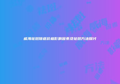 威海祛斑除痣价格影响因素及祛斑方法探讨