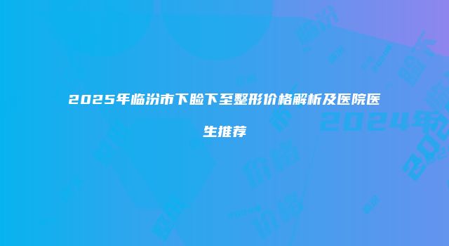 2025年临汾市下睑下至整形价格解析及医院医生推荐