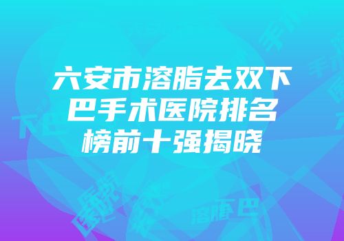 六安市溶脂去双下巴手术医院排名榜前十强揭晓
