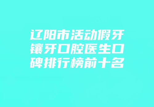 辽阳市活动假牙镶牙口腔医生口碑排行榜前十名