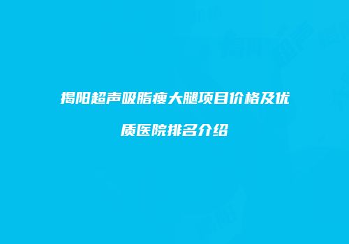 揭阳超声吸脂瘦大腿项目价格及优质医院排名介绍
