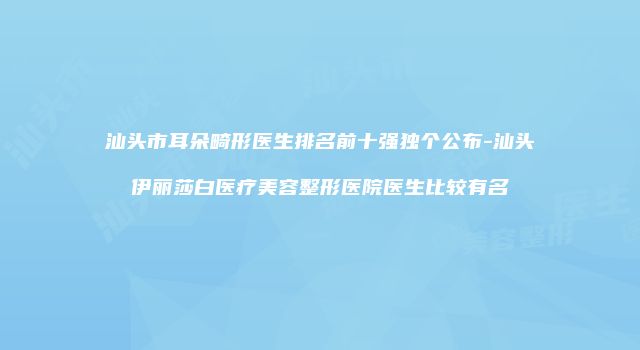汕头市耳朵畸形医生排名前十强独个公布-汕头伊丽莎白医疗美容整形医院医生比较有名