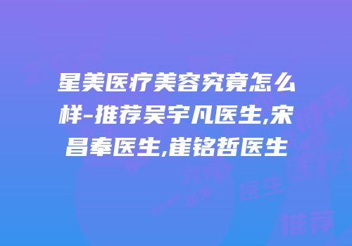 星美医疗美容究竟怎么样-推荐吴宇凡医生,宋昌奉医生,崔铭哲医生