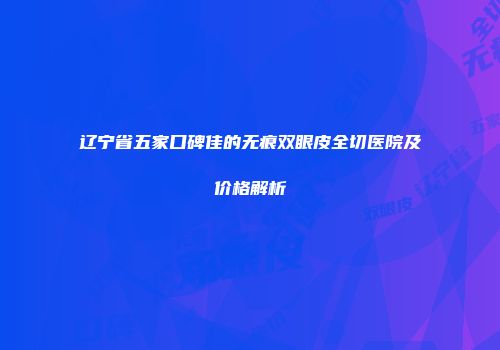 辽宁省五家口碑佳的无痕双眼皮全切医院及价格解析