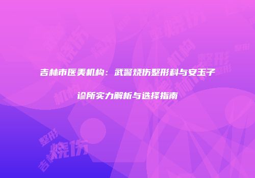 吉林市医美机构：武警烧伤整形科与安玉子诊所实力解析与选择指南