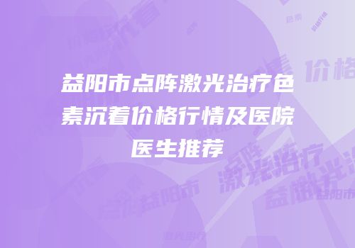 益阳市点阵激光治疗色素沉着价格行情及医院医生推荐