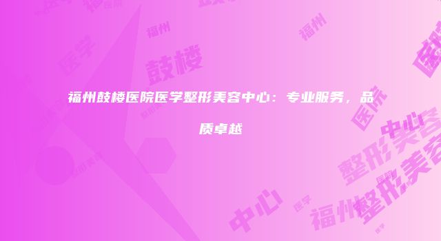 福州鼓楼医院医学整形美容中心：专业服务，品质卓越
