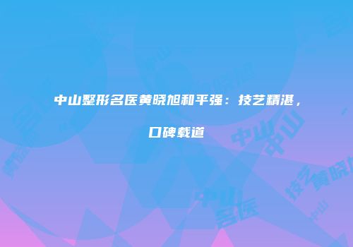 中山整形名医黄晓旭和平强：技艺精湛，口碑载道