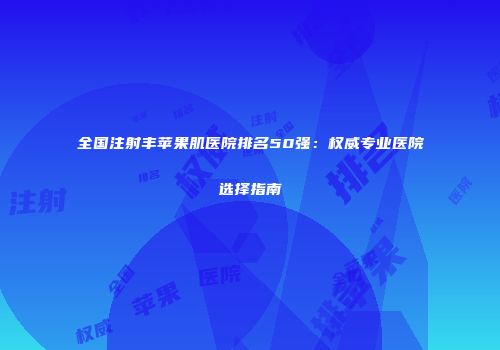 全国注射丰苹果肌医院排名50强：权威专业医院选择指南